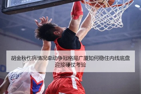 胡金秋伤病情况牵动争冠格局广厦如何稳住内线底盘迎接硬仗考验